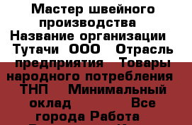 Мастер швейного производства › Название организации ­ Тутачи, ООО › Отрасль предприятия ­ Товары народного потребления (ТНП) › Минимальный оклад ­ 50 000 - Все города Работа » Вакансии   . Крым,Бахчисарай